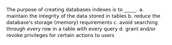 The purpose of creating databases indexes is to _____. a. maintain the integrity of the data stored in tables b. reduce the database's storage (memory) requirements c. avoid searching through every row in a table with every query d. grant and/or revoke privileges for certain actions to users