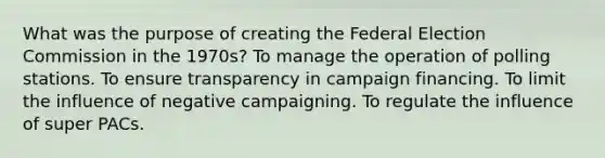 What was the purpose of creating the Federal Election Commission in the 1970s? To manage the operation of polling stations. To ensure transparency in campaign financing. To limit the influence of negative campaigning. To regulate the influence of super PACs.