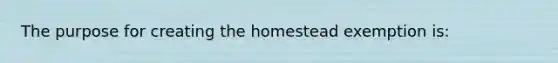 The purpose for creating the homestead exemption is: