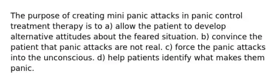 The purpose of creating mini panic attacks in panic control treatment therapy is to a) allow the patient to develop alternative attitudes about the feared situation. ​b) convince the patient that panic attacks are not real. ​c) force the panic attacks into the unconscious. ​d) help patients identify what makes them panic.