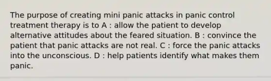 The purpose of creating mini panic attacks in panic control treatment therapy is to A : allow the patient to develop alternative attitudes about the feared situation. B : convince the patient that panic attacks are not real. C : force the panic attacks into the unconscious. D : help patients identify what makes them panic.