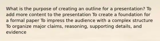 What is the purpose of creating an outline for a presentation? To add more content to the presentation To create a foundation for a formal paper To impress the audience with a complex structure To organize major claims, reasoning, supporting details, and evidence