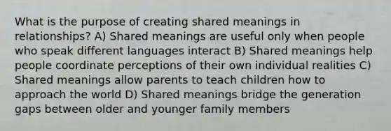 What is the purpose of creating shared meanings in relationships? A) Shared meanings are useful only when people who speak different languages interact B) Shared meanings help people coordinate perceptions of their own individual realities C) Shared meanings allow parents to teach children how to approach the world D) Shared meanings bridge the generation gaps between older and younger family members