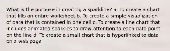 What is the purpose in creating a sparkline? a. To create a chart that fills an entire worksheet b. To create a simple visualization of data that is contained in one cell c. To create a line chart that includes animated sparkles to draw attention to each data point on the line d. To create a small chart that is hyperlinked to data on a web page