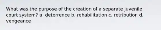 What was the purpose of the creation of a separate juvenile court system? a. deterrence b. rehabilitation c. retribution d. vengeance