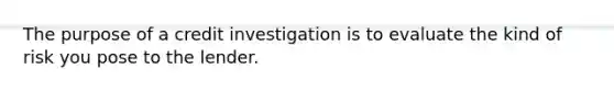 The purpose of a credit investigation is to evaluate the kind of risk you pose to the lender.