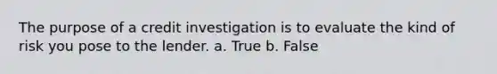 The purpose of a credit investigation is to evaluate the kind of risk you pose to the lender. a. True b. False