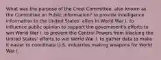 What was the purpose of the Creel Committee, also known as the Committee on Public Information? to provide intelligence information to the United States' allies in World War I. to influence public opinion to support the government's efforts to win World War I. to prevent the Central Powers from blocking the United States' efforts to win World War I. to gather data to make it easier to coordinate U.S. industries making weapons for World War I.