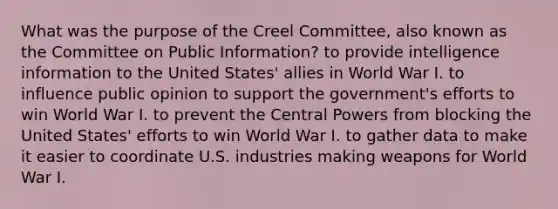 What was the purpose of the Creel Committee, also known as the Committee on Public Information? to provide intelligence information to the United States' allies in World War I. to influence public opinion to support the government's efforts to win World War I. to prevent the Central Powers from blocking the United States' efforts to win World War I. to gather data to make it easier to coordinate U.S. industries making weapons for World War I.