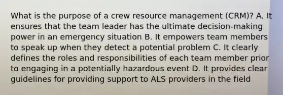 What is the purpose of a crew resource management (CRM)? A. It ensures that the team leader has the ultimate decision-making power in an emergency situation B. It empowers team members to speak up when they detect a potential problem C. It clearly defines the roles and responsibilities of each team member prior to engaging in a potentially hazardous event D. It provides clear guidelines for providing support to ALS providers in the field