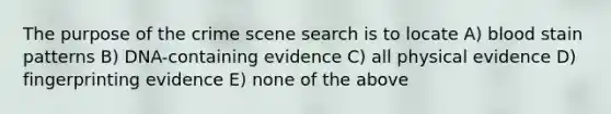 The purpose of the crime scene search is to locate A) blood stain patterns B) DNA-containing evidence C) all physical evidence D) fingerprinting evidence E) none of the above