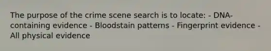 The purpose of the crime scene search is to​ locate: - DNA-containing evidence - Bloodstain patterns - Fingerprint evidence - All physical evidence