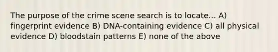 The purpose of the crime scene search is to locate... A) fingerprint evidence B) DNA-containing evidence C) all physical evidence D) bloodstain patterns E) none of the above