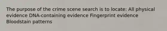 The purpose of the crime scene search is to locate: All physical evidence DNA-containing evidence Fingerprint evidence Bloodstain patterns