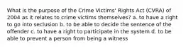 What is the purpose of the Crime Victims' Rights Act (CVRA) of 2004 as it relates to crime victims themselves? a. to have a right to go into seclusion b. to be able to decide the sentence of the offender c. to have a right to participate in the system d. to be able to prevent a person from being a witness