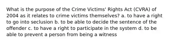 What is the purpose of the Crime Victims' Rights Act (CVRA) of 2004 as it relates to crime victims themselves? a. to have a right to go into seclusion b. to be able to decide the sentence of the offender c. to have a right to participate in the system d. to be able to prevent a person from being a witness