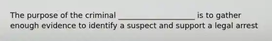 The purpose of the criminal ____________________ is to gather enough evidence to identify a suspect and support a legal arrest