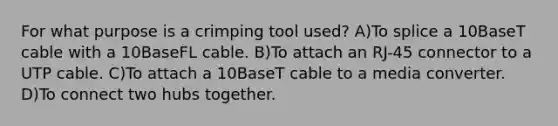 For what purpose is a crimping tool used? A)To splice a 10BaseT cable with a 10BaseFL cable. B)To attach an RJ-45 connector to a UTP cable. C)To attach a 10BaseT cable to a media converter. D)To connect two hubs together.