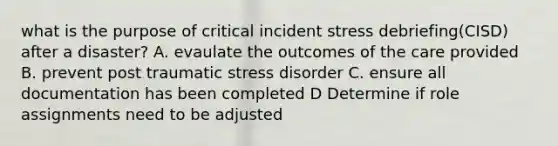 what is the purpose of critical incident stress debriefing(CISD) after a disaster? A. evaulate the outcomes of the care provided B. prevent post traumatic stress disorder C. ensure all documentation has been completed D Determine if role assignments need to be adjusted