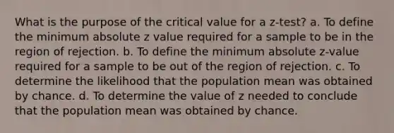 What is the purpose of the critical value for a z-test? a. To define the minimum absolute z value required for a sample to be in the region of rejection. b. To define the minimum absolute z-value required for a sample to be out of the region of rejection. c. To determine the likelihood that the population mean was obtained by chance. d. To determine the value of z needed to conclude that the population mean was obtained by chance.