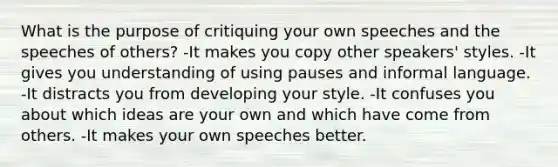 What is the purpose of critiquing your own speeches and the speeches of others? -It makes you copy other speakers' styles. -It gives you understanding of using pauses and informal language. -It distracts you from developing your style. -It confuses you about which ideas are your own and which have come from others. -It makes your own speeches better.