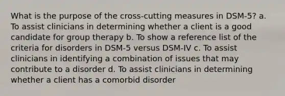 What is the purpose of the cross-cutting measures in DSM-5? a. To assist clinicians in determining whether a client is a good candidate for group therapy b. To show a reference list of the criteria for disorders in DSM-5 versus DSM-IV c. To assist clinicians in identifying a combination of issues that may contribute to a disorder d. To assist clinicians in determining whether a client has a comorbid disorder