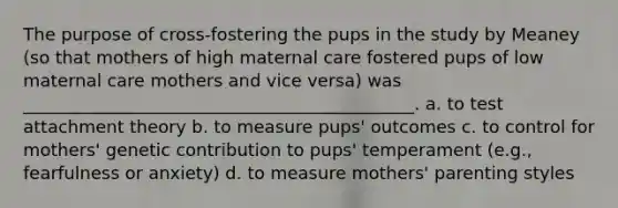 The purpose of cross-fostering the pups in the study by Meaney (so that mothers of high maternal care fostered pups of low maternal care mothers and vice versa) was _____________________________________________. a. to test attachment theory b. to measure pups' outcomes c. to control for mothers' genetic contribution to pups' temperament (e.g., fearfulness or anxiety) d. to measure mothers' parenting styles