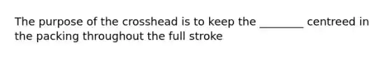 The purpose of the crosshead is to keep the ________ centreed in the packing throughout the full stroke