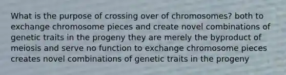 What is the purpose of crossing over of chromosomes? both to exchange chromosome pieces and create novel combinations of genetic traits in the progeny they are merely the byproduct of meiosis and serve no function to exchange chromosome pieces creates novel combinations of genetic traits in the progeny