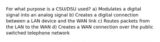 For what purpose is a CSU/DSU used? a) Modulates a digital signal into an analog signal b) Creates a digital connection between a LAN device and the WAN link c) Routes packets from the LAN to the WAN d) Creates a WAN connection over the public switched telephone network