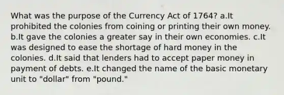 What was the purpose of the Currency Act of 1764? a.It prohibited the colonies from coining or printing their own money. b.It gave the colonies a greater say in their own economies. c.It was designed to ease the shortage of hard money in the colonies. d.It said that lenders had to accept paper money in payment of debts. e.It changed the name of the basic monetary unit to "dollar" from "pound."