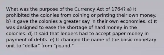 What was the purpose of the Currency Act of 1764? a) It prohibited the colonies from coining or printing their own money. b) It gave the colonies a greater say in their own economies. c) It was designed to ease the shortage of hard money in the colonies. d) It said that lenders had to accept paper money in payment of debts. e) It changed the name of the basic monetary unit to "dollar" from "pound."