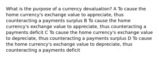 What is the purpose of a currency devaluation? A To cause the home currency's exchange value to appreciate, thus counteracting a payments surplus B To cause the home currency's exchange value to appreciate, thus counteracting a payments deficit C To cause the home currency's exchange value to depreciate, thus counteracting a payments surplus D To cause the home currency's exchange value to depreciate, thus counteracting a payments deficit