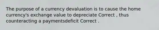 The purpose of a currency devaluation is to cause the home currency's exchange value to depreciate Correct , thus counteracting a paymentsdeficit Correct .