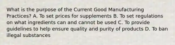 What is the purpose of the Current Good Manufacturing Practices? A. To set prices for supplements B. To set regulations on what ingredients can and cannot be used C. To provide guidelines to help ensure quality and purity of products D. To ban illegal substances