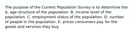 The purpose of the Current Population Survey is to determine the A. age structure of the population. B. income level of the population. C. employment status of the population. D. number of people in the population. E. prices consumers pay for the goods and services they buy.