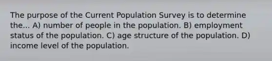 The purpose of the Current Population Survey is to determine the... A) number of people in the population. B) employment status of the population. C) age structure of the population. D) income level of the population.