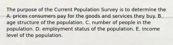 The purpose of the Current Population Survey is to determine the A. prices consumers pay for the goods and services they buy. B. age structure of the population. C. number of people in the population. D. employment status of the population. E. income level of the population.