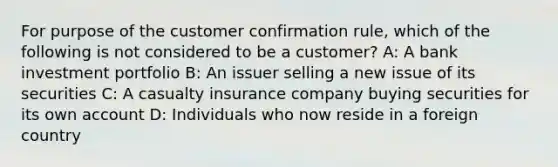 For purpose of the customer confirmation rule, which of the following is not considered to be a customer? A: A bank investment portfolio B: An issuer selling a new issue of its securities C: A casualty insurance company buying securities for its own account D: Individuals who now reside in a foreign country