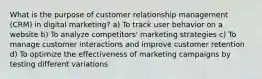 What is the purpose of customer relationship management (CRM) in digital marketing? a) To track user behavior on a website b) To analyze competitors' marketing strategies c) To manage customer interactions and improve customer retention d) To optimize the effectiveness of marketing campaigns by testing different variations