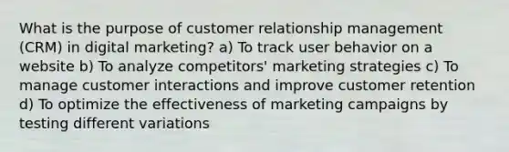 What is the purpose of customer relationship management (CRM) in digital marketing? a) To track user behavior on a website b) To analyze competitors' marketing strategies c) To manage customer interactions and improve customer retention d) To optimize the effectiveness of marketing campaigns by testing different variations