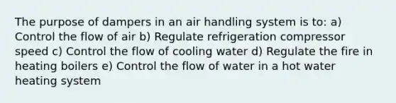 The purpose of dampers in an air handling system is to: a) Control the flow of air b) Regulate refrigeration compressor speed c) Control the flow of cooling water d) Regulate the fire in heating boilers e) Control the flow of water in a hot water heating system