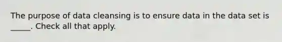 The purpose of data cleansing is to ensure data in the data set is _____. Check all that apply.