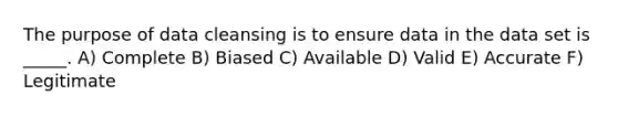 The purpose of data cleansing is to ensure data in the data set is _____. A) Complete B) Biased C) Available D) Valid E) Accurate F) Legitimate