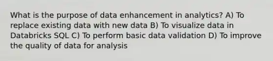 What is the purpose of data enhancement in analytics? A) To replace existing data with new data B) To visualize data in Databricks SQL C) To perform basic data validation D) To improve the quality of data for analysis