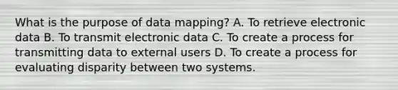 What is the purpose of data mapping? A. To retrieve electronic data B. To transmit electronic data C. To create a process for transmitting data to external users D. To create a process for evaluating disparity between two systems.