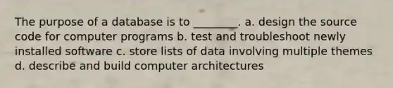 The purpose of a database is to ________. a. design the source code for computer programs b. test and troubleshoot newly installed software c. store lists of data involving multiple themes d. describe and build computer architectures