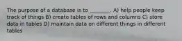 The purpose of a database is to ________. A) help people keep track of things B) create tables of rows and columns C) store data in tables D) maintain data on different things in different tables