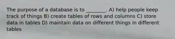 The purpose of a database is to ________. A) help people keep track of things B) create tables of rows and columns C) store data in tables D) maintain data on different things in different tables