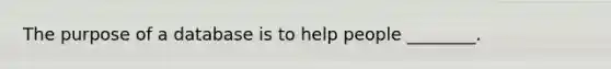 The purpose of a database is to help people ________.